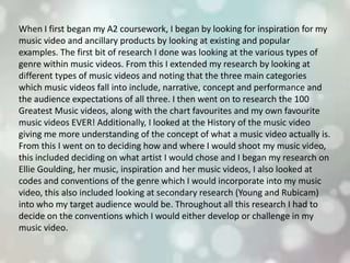 When I first began my A2 coursework, I began by looking for inspiration for my
music video and ancillary products by looking at existing and popular
examples. The first bit of research I done was looking at the various types of
genre within music videos. From this I extended my research by looking at
different types of music videos and noting that the three main categories
which music videos fall into include, narrative, concept and performance and
the audience expectations of all three. I then went on to research the 100
Greatest Music videos, along with the chart favourites and my own favourite
music videos EVER! Additionally, I looked at the History of the music video
giving me more understanding of the concept of what a music video actually is.
From this I went on to deciding how and where I would shoot my music video,
this included deciding on what artist I would chose and I began my research on
Ellie Goulding, her music, inspiration and her music videos, I also looked at
codes and conventions of the genre which I would incorporate into my music
video, this also included looking at secondary research (Young and Rubicam)
into who my target audience would be. Throughout all this research I had to
decide on the conventions which I would either develop or challenge in my
music video.
 