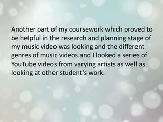 Another part of my coursework which proved to
be helpful in the research and planning stage of
my music video was looking and the different
genres of music videos and I looked a series of
YouTube videos from varying artists as well as
looking at other student’s work.
 