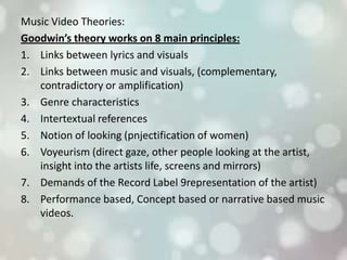 Music Video Theories:
Goodwin’s theory works on 8 main principles:
1. Links between lyrics and visuals
2. Links between music and visuals, (complementary,
contradictory or amplification)
3. Genre characteristics
4. Intertextual references
5. Notion of looking (pnjectification of women)
6. Voyeurism (direct gaze, other people looking at the artist,
insight into the artists life, screens and mirrors)
7. Demands of the Record Label 9representation of the artist)
8. Performance based, Concept based or narrative based music
videos.
 
