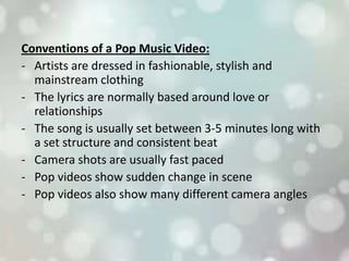 Conventions of a Pop Music Video:
- Artists are dressed in fashionable, stylish and
mainstream clothing
- The lyrics are normally based around love or
relationships
- The song is usually set between 3-5 minutes long with
a set structure and consistent beat
- Camera shots are usually fast paced
- Pop videos show sudden change in scene
- Pop videos also show many different camera angles
 