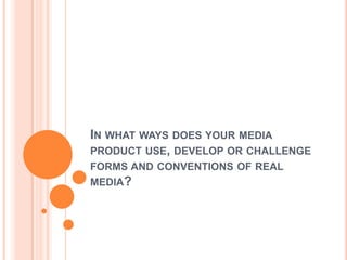 IN WHAT WAYS DOES YOUR MEDIA
PRODUCT USE, DEVELOP OR CHALLENGE
FORMS AND CONVENTIONS OF REAL
MEDIA?
 