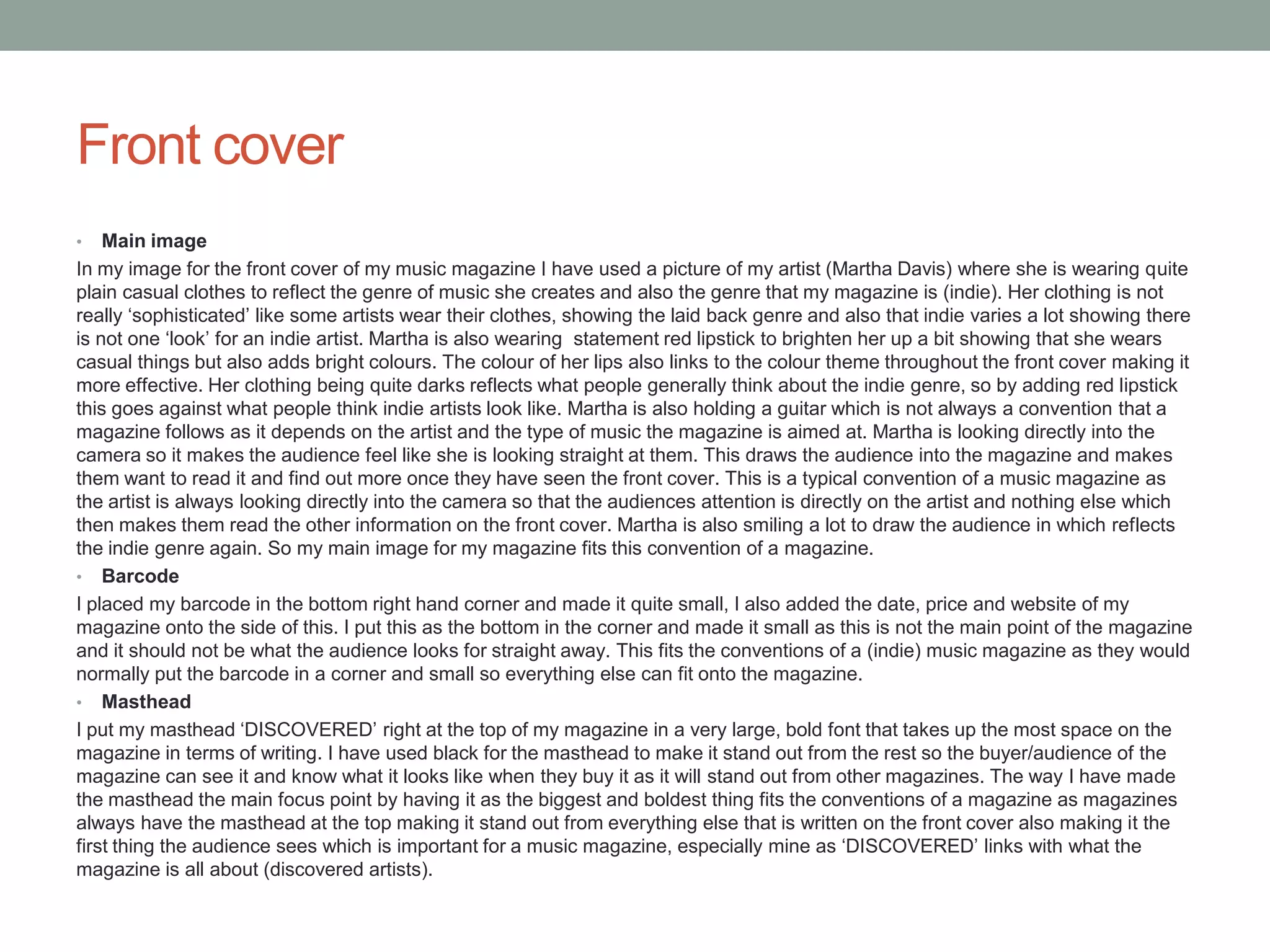 Front cover
• Main image
In my image for the front cover of my music magazine I have used a picture of my artist (Martha Davis) where she is wearing quite
plain casual clothes to reflect the genre of music she creates and also the genre that my magazine is (indie). Her clothing is not
really ‘sophisticated’ like some artists wear their clothes, showing the laid back genre and also that indie varies a lot showing there
is not one ‘look’ for an indie artist. Martha is also wearing statement red lipstick to brighten her up a bit showing that she wears
casual things but also adds bright colours. The colour of her lips also links to the colour theme throughout the front cover making it
more effective. Her clothing being quite darks reflects what people generally think about the indie genre, so by adding red lipstick
this goes against what people think indie artists look like. Martha is also holding a guitar which is not always a convention that a
magazine follows as it depends on the artist and the type of music the magazine is aimed at. Martha is looking directly into the
camera so it makes the audience feel like she is looking straight at them. This draws the audience into the magazine and makes
them want to read it and find out more once they have seen the front cover. This is a typical convention of a music magazine as
the artist is always looking directly into the camera so that the audiences attention is directly on the artist and nothing else which
then makes them read the other information on the front cover. Martha is also smiling a lot to draw the audience in which reflects
the indie genre again. So my main image for my magazine fits this convention of a magazine.
• Barcode
I placed my barcode in the bottom right hand corner and made it quite small, I also added the date, price and website of my
magazine onto the side of this. I put this as the bottom in the corner and made it small as this is not the main point of the magazine
and it should not be what the audience looks for straight away. This fits the conventions of a (indie) music magazine as they would
normally put the barcode in a corner and small so everything else can fit onto the magazine.
• Masthead
I put my masthead ‘DISCOVERED’ right at the top of my magazine in a very large, bold font that takes up the most space on the
magazine in terms of writing. I have used black for the masthead to make it stand out from the rest so the buyer/audience of the
magazine can see it and know what it looks like when they buy it as it will stand out from other magazines. The way I have made
the masthead the main focus point by having it as the biggest and boldest thing fits the conventions of a magazine as magazines
always have the masthead at the top making it stand out from everything else that is written on the front cover also making it the
first thing the audience sees which is important for a music magazine, especially mine as ‘DISCOVERED’ links with what the
magazine is all about (discovered artists).
 