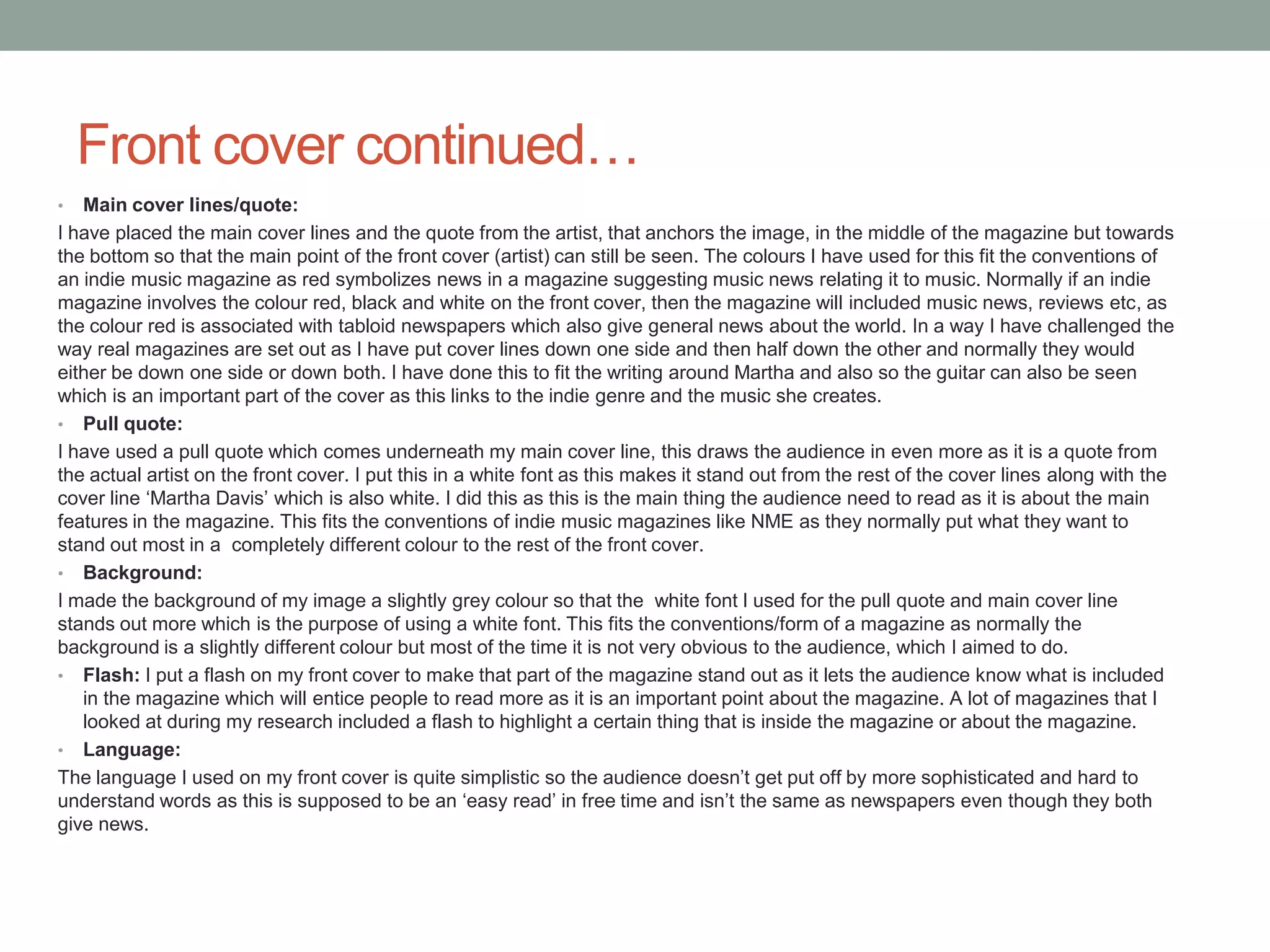 Front cover continued…
• Main cover lines/quote:
I have placed the main cover lines and the quote from the artist, that anchors the image, in the middle of the magazine but towards
the bottom so that the main point of the front cover (artist) can still be seen. The colours I have used for this fit the conventions of
an indie music magazine as red symbolizes news in a magazine suggesting music news relating it to music. Normally if an indie
magazine involves the colour red, black and white on the front cover, then the magazine will included music news, reviews etc, as
the colour red is associated with tabloid newspapers which also give general news about the world. In a way I have challenged the
way real magazines are set out as I have put cover lines down one side and then half down the other and normally they would
either be down one side or down both. I have done this to fit the writing around Martha and also so the guitar can also be seen
which is an important part of the cover as this links to the indie genre and the music she creates.
• Pull quote:
I have used a pull quote which comes underneath my main cover line, this draws the audience in even more as it is a quote from
the actual artist on the front cover. I put this in a white font as this makes it stand out from the rest of the cover lines along with the
cover line ‘Martha Davis’ which is also white. I did this as this is the main thing the audience need to read as it is about the main
features in the magazine. This fits the conventions of indie music magazines like NME as they normally put what they want to
stand out most in a completely different colour to the rest of the front cover.
• Background:
I made the background of my image a slightly grey colour so that the white font I used for the pull quote and main cover line
stands out more which is the purpose of using a white font. This fits the conventions/form of a magazine as normally the
background is a slightly different colour but most of the time it is not very obvious to the audience, which I aimed to do.
• Flash: I put a flash on my front cover to make that part of the magazine stand out as it lets the audience know what is included
in the magazine which will entice people to read more as it is an important point about the magazine. A lot of magazines that I
looked at during my research included a flash to highlight a certain thing that is inside the magazine or about the magazine.
• Language:
The language I used on my front cover is quite simplistic so the audience doesn’t get put off by more sophisticated and hard to
understand words as this is supposed to be an ‘easy read’ in free time and isn’t the same as newspapers even though they both
give news.
 