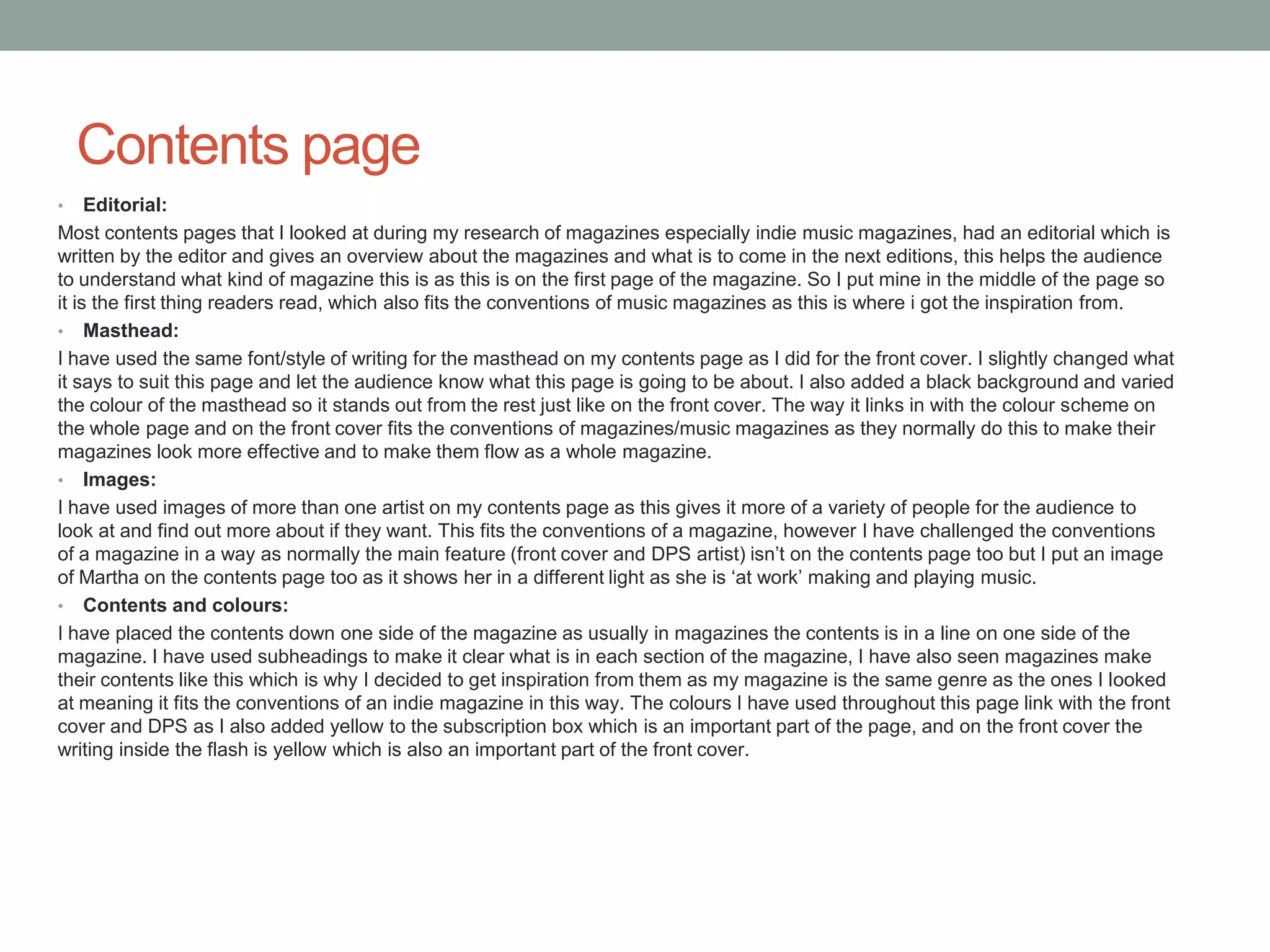 Contents page
• Editorial:
Most contents pages that I looked at during my research of magazines especially indie music magazines, had an editorial which is
written by the editor and gives an overview about the magazines and what is to come in the next editions, this helps the audience
to understand what kind of magazine this is as this is on the first page of the magazine. So I put mine in the middle of the page so
it is the first thing readers read, which also fits the conventions of music magazines as this is where i got the inspiration from.
• Masthead:
I have used the same font/style of writing for the masthead on my contents page as I did for the front cover. I slightly changed what
it says to suit this page and let the audience know what this page is going to be about. I also added a black background and varied
the colour of the masthead so it stands out from the rest just like on the front cover. The way it links in with the colour scheme on
the whole page and on the front cover fits the conventions of magazines/music magazines as they normally do this to make their
magazines look more effective and to make them flow as a whole magazine.
• Images:
I have used images of more than one artist on my contents page as this gives it more of a variety of people for the audience to
look at and find out more about if they want. This fits the conventions of a magazine, however I have challenged the conventions
of a magazine in a way as normally the main feature (front cover and DPS artist) isn’t on the contents page too but I put an image
of Martha on the contents page too as it shows her in a different light as she is ‘at work’ making and playing music.
• Contents and colours:
I have placed the contents down one side of the magazine as usually in magazines the contents is in a line on one side of the
magazine. I have used subheadings to make it clear what is in each section of the magazine, I have also seen magazines make
their contents like this which is why I decided to get inspiration from them as my magazine is the same genre as the ones I looked
at meaning it fits the conventions of an indie magazine in this way. The colours I have used throughout this page link with the front
cover and DPS as I also added yellow to the subscription box which is an important part of the page, and on the front cover the
writing inside the flash is yellow which is also an important part of the front cover.
 