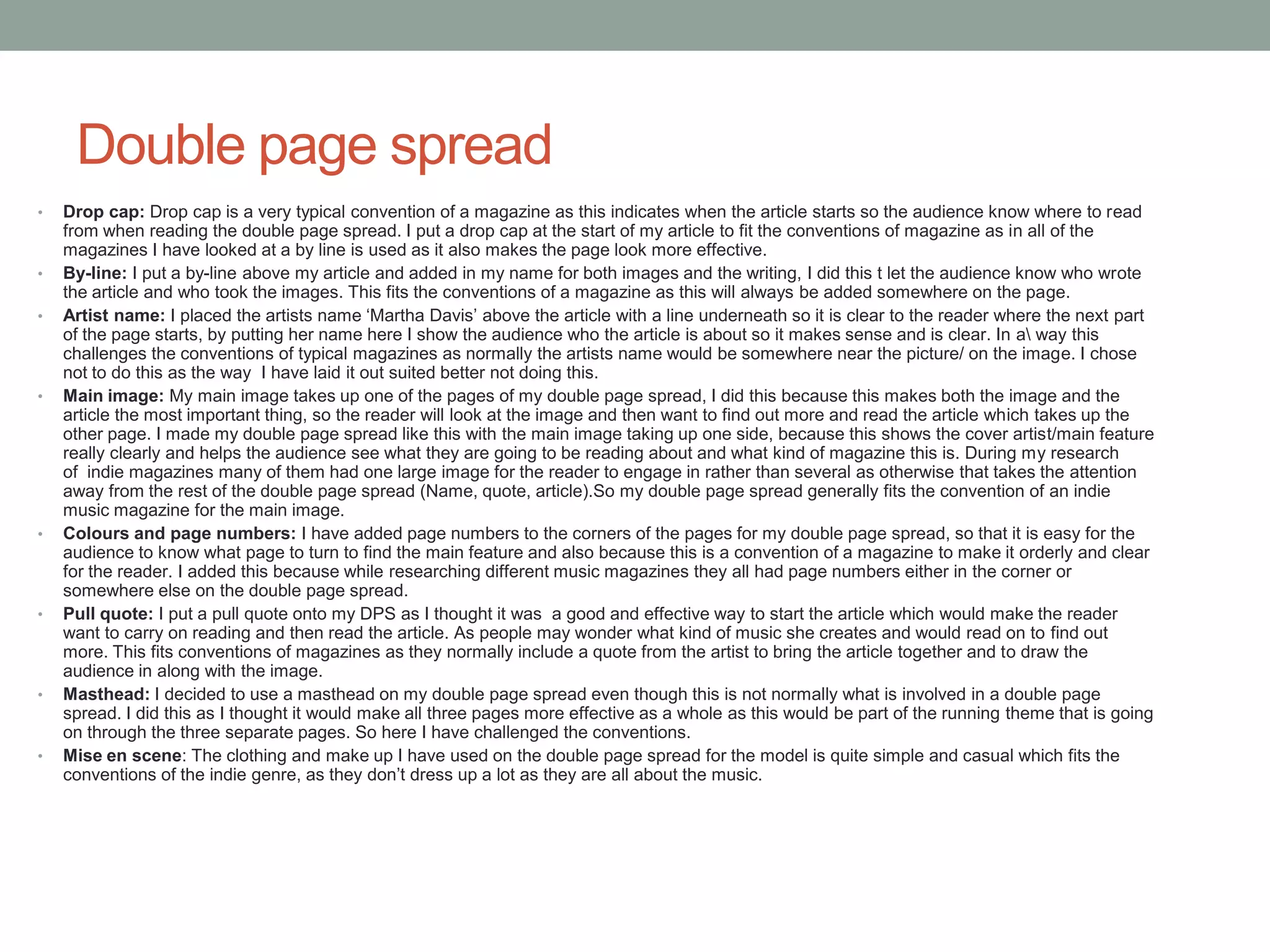 Double page spread
• Drop cap: Drop cap is a very typical convention of a magazine as this indicates when the article starts so the audience know where to read
from when reading the double page spread. I put a drop cap at the start of my article to fit the conventions of magazine as in all of the
magazines I have looked at a by line is used as it also makes the page look more effective.
• By-line: I put a by-line above my article and added in my name for both images and the writing, I did this t let the audience know who wrote
the article and who took the images. This fits the conventions of a magazine as this will always be added somewhere on the page.
• Artist name: I placed the artists name ‘Martha Davis’ above the article with a line underneath so it is clear to the reader where the next part
of the page starts, by putting her name here I show the audience who the article is about so it makes sense and is clear. In a way this
challenges the conventions of typical magazines as normally the artists name would be somewhere near the picture/ on the image. I chose
not to do this as the way I have laid it out suited better not doing this.
• Main image: My main image takes up one of the pages of my double page spread, I did this because this makes both the image and the
article the most important thing, so the reader will look at the image and then want to find out more and read the article which takes up the
other page. I made my double page spread like this with the main image taking up one side, because this shows the cover artist/main feature
really clearly and helps the audience see what they are going to be reading about and what kind of magazine this is. During my research
of indie magazines many of them had one large image for the reader to engage in rather than several as otherwise that takes the attention
away from the rest of the double page spread (Name, quote, article).So my double page spread generally fits the convention of an indie
music magazine for the main image.
• Colours and page numbers: I have added page numbers to the corners of the pages for my double page spread, so that it is easy for the
audience to know what page to turn to find the main feature and also because this is a convention of a magazine to make it orderly and clear
for the reader. I added this because while researching different music magazines they all had page numbers either in the corner or
somewhere else on the double page spread.
• Pull quote: I put a pull quote onto my DPS as I thought it was a good and effective way to start the article which would make the reader
want to carry on reading and then read the article. As people may wonder what kind of music she creates and would read on to find out
more. This fits conventions of magazines as they normally include a quote from the artist to bring the article together and to draw the
audience in along with the image.
• Masthead: I decided to use a masthead on my double page spread even though this is not normally what is involved in a double page
spread. I did this as I thought it would make all three pages more effective as a whole as this would be part of the running theme that is going
on through the three separate pages. So here I have challenged the conventions.
• Mise en scene: The clothing and make up I have used on the double page spread for the model is quite simple and casual which fits the
conventions of the indie genre, as they don’t dress up a lot as they are all about the music.
 