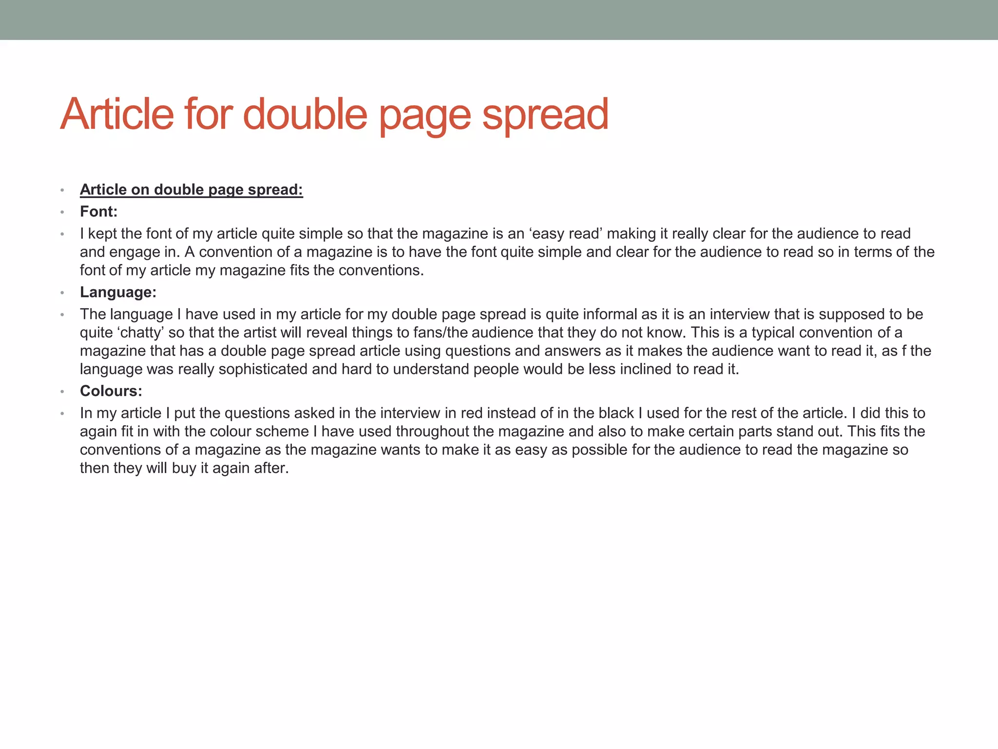 Article for double page spread
• Article on double page spread:
• Font:
• I kept the font of my article quite simple so that the magazine is an ‘easy read’ making it really clear for the audience to read
and engage in. A convention of a magazine is to have the font quite simple and clear for the audience to read so in terms of the
font of my article my magazine fits the conventions.
• Language:
• The language I have used in my article for my double page spread is quite informal as it is an interview that is supposed to be
quite ‘chatty’ so that the artist will reveal things to fans/the audience that they do not know. This is a typical convention of a
magazine that has a double page spread article using questions and answers as it makes the audience want to read it, as f the
language was really sophisticated and hard to understand people would be less inclined to read it.
• Colours:
• In my article I put the questions asked in the interview in red instead of in the black I used for the rest of the article. I did this to
again fit in with the colour scheme I have used throughout the magazine and also to make certain parts stand out. This fits the
conventions of a magazine as the magazine wants to make it as easy as possible for the audience to read the magazine so
then they will buy it again after.
 