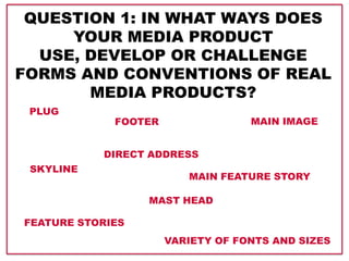 QUESTION 1: IN WHAT WAYS DOES
YOUR MEDIA PRODUCT
USE, DEVELOP OR CHALLENGE
FORMS AND CONVENTIONS OF REAL
MEDIA PRODUCTS?
PLUG
SKYLINE
FOOTER
FEATURE STORIES
MAIN FEATURE STORY
MAIN IMAGE
DIRECT ADDRESS
MAST HEAD
VARIETY OF FONTS AND SIZES
 