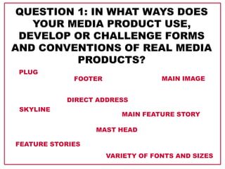 QUESTION 1: IN WHAT WAYS DOES
YOUR MEDIA PRODUCT USE,
DEVELOP OR CHALLENGE FORMS
AND CONVENTIONS OF REAL MEDIA
PRODUCTS?
PLUG
SKYLINE
FOOTER
FEATURE STORIES
MAIN FEATURE STORY
MAIN IMAGE
DIRECT ADDRESS
MAST HEAD
VARIETY OF FONTS AND SIZES
 