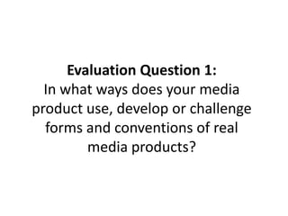 Evaluation Question 1:
In what ways does your media
product use, develop or challenge
forms and conventions of real
media products?
 