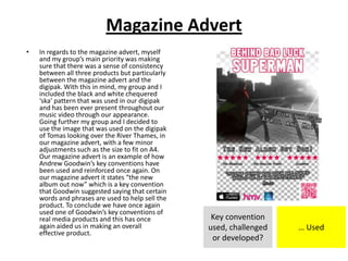 Magazine Advert
• In regards to the magazine advert, myself
and my group’s main priority was making
sure that there was a sense of consistency
between all three products but particularly
between the magazine advert and the
digipak. With this in mind, my group and I
included the black and white chequered
‘ska’ pattern that was used in our digipak
and has been ever present throughout our
music video through our appearance.
Going further my group and I decided to
use the image that was used on the digipak
of Tomas looking over the River Thames, in
our magazine advert, with a few minor
adjustments such as the size to fit on A4.
Our magazine advert is an example of how
Andrew Goodwin’s key conventions have
been used and reinforced once again. On
our magazine advert it states “the new
album out now” which is a key convention
that Goodwin suggested saying that certain
words and phrases are used to help sell the
product. To conclude we have once again
used one of Goodwin’s key conventions of
real media products and this has once
again aided us in making an overall
effective product.
Key convention
used, challenged
or developed?
… Used
 