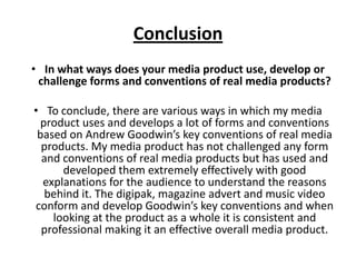Conclusion
• In what ways does your media product use, develop or
challenge forms and conventions of real media products?
• To conclude, there are various ways in which my media
product uses and develops a lot of forms and conventions
based on Andrew Goodwin’s key conventions of real media
products. My media product has not challenged any form
and conventions of real media products but has used and
developed them extremely effectively with good
explanations for the audience to understand the reasons
behind it. The digipak, magazine advert and music video
conform and develop Goodwin’s key conventions and when
looking at the product as a whole it is consistent and
professional making it an effective overall media product.
 