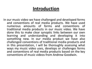 Introduction
In our music video we have challenged and developed forms
and conventions of real media products. We have used
numerous amounts of forms and conventions of
traditional media products in our music video. We have
done this to make clear synoptic links between our own
learning and understanding and developing it into
something new. In our media product we have also
challenged conventions of traditional media products and
in this presentation, I will be thoroughly assessing what
ways my music video uses, develops or challenges forms
and conventions of real media products based on the key
conventions of music videos from Andrew Goodwin.
 