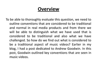 Overview
To be able to thoroughly evaluate this question, we need to
outline conventions that are considered to be traditional
and normal in real media products and from there we
will be able to distinguish what we have used that is
considered to be traditional and also what we have
challenged. So how do we find out what is considered to
be a traditional aspect of music videos? Earlier in my
blog, I had a post dedicated to Andrew Goodwin. In this
post, Goodwin outlined key conventions that are seen in
music videos.
 