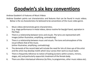 Goodwin’s six key conventions
Andrew Goodwin’s 6 Features of Music Videos
Andrew Goodwin points out characteristics and features that can be found in music videos.
Below is the six characteristics he believed to be conventions of the music video genre.
1. Music videos demonstrate genre characteristics.
(e.g. stage performance in metal videos, dance routine for boy/girl band, aspiration in
Hip Hop).
2. There is a relationship between lyrics and visuals. The lyrics are represented with
images.(either illustrative, amplifying, contradicting).
3. There is a relationship between music and visuals. The tone and atmosphere of the
visual reflects that of the music.
(either illustrative, amplifying, contradicting).
4. The demands of the record label will include the need for lots of close ups of the artist
and the artist may develop motifs which recur across their work (a visual style).
5. There is frequently reference to notion of looking (screens within screens, mirrors,
stages, etc) and particularly voyeuristic treatment of the female body.
6. There are often intertextual reference (to films, tv programmes, other music videos etc).
 
