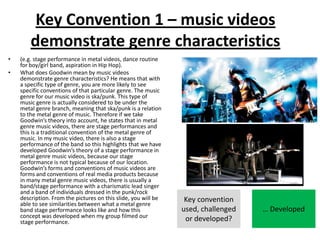 Key Convention 1 – music videos
demonstrate genre characteristics
• (e.g. stage performance in metal videos, dance routine
for boy/girl band, aspiration in Hip Hop).
• What does Goodwin mean by music videos
demonstrate genre characteristics? He means that with
a specific type of genre, you are more likely to see
specific conventions of that particular genre. The music
genre for our music video is ska/punk. This type of
music genre is actually considered to be under the
metal genre branch, meaning that ska/punk is a relation
to the metal genre of music. Therefore if we take
Goodwin’s theory into account, he states that in metal
genre music videos, there are stage performances and
this is a traditional convention of the metal genre of
music. In my music video, there is also a stage
performance of the band so this highlights that we have
developed Goodwin’s theory of a stage performance in
metal genre music videos, because our stage
performance is not typical because of our location.
Goodwin’s forms and conventions of music videos are
forms and conventions of real media products because
in many metal genre music videos, there is usually a
band/stage performance with a charismatic lead singer
and a band of individuals dressed in the punk/rock
description. From the pictures on this slide, you will be
able to see similarities between what a metal genre
band stage performance looks like and how this
concept was developed when my group filmed our
stage performance.
Key convention
used, challenged
or developed?
… Developed
 