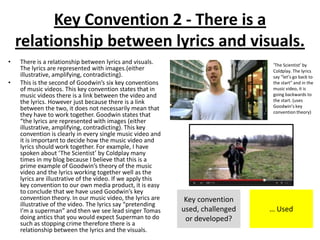 Key Convention 2 - There is a
relationship between lyrics and visuals.
• There is a relationship between lyrics and visuals.
The lyrics are represented with images.(either
illustrative, amplifying, contradicting).
• This is the second of Goodwin’s six key conventions
of music videos. This key convention states that in
music videos there is a link between the video and
the lyrics. However just because there is a link
between the two, it does not necessarily mean that
they have to work together. Goodwin states that
“the lyrics are represented with images (either
illustrative, amplifying, contradicting). This key
convention is clearly in every single music video and
it is important to decide how the music video and
lyrics should work together. For example, I have
spoken about ‘The Scientist’ by Coldplay many
times in my blog because I believe that this is a
prime example of Goodwin’s theory of the music
video and the lyrics working together well as the
lyrics are illustrative of the video. If we apply this
key convention to our own media product, it is easy
to conclude that we have used Goodwin’s key
convention theory. In our music video, the lyrics are
illustrative of the video. The lyrics say “pretending
I’m a superman” and then we see lead singer Tomas
doing antics that you would expect Superman to do
such as stopping crime therefore there is a
relationship between the lyrics and the visuals.
Key convention
used, challenged
or developed?
… Used
‘The Scientist’ by
Coldplay. The lyrics
say “let’s go back to
the start” and in the
music video, it is
going backwards to
the start. (uses
Goodwin’s key
convention theory)
 
