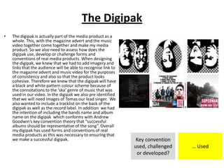 The Digipak
• The digipak is actually part of the media product as a
whole. This, with the magazine advert and the music
video together come together and make my media
product. So we also need to assess how does the
digipak use, develop or challenge forms and
conventions of real media products. When designing
the digipak, we knew that we had to add imagery and
links that the audience will be able to recognise link to
the magazine advert and music video for the purposes
of consistency and also so that the product looks
cohesive. Therefore we knew that the digipak will have
a black and white pattern colour scheme because of
the connotations to the ‘ska’ genre of music that was
used in our video. In the digipak we also pre identified
that we will need images of Tomas our lead singer. We
also wanted to include a tracklist on the back of the
digipak as well as the record label. In addition we had
the intention of including the bands name and album
name on the digipak which conforms with Andrew
Goodwin’s key convention theory that “successful
albums should be representative of the song”. Overall
my digipak has used forms and conventions of real
media products as this was necessary to ensuring that
we make a successful digipak. Key convention
used, challenged
or developed?
… Used
 