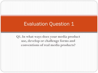 Q1. In what ways does your media product
use, develop or challenge forms and
conventions of real media products?
Evaluation Question 1
 