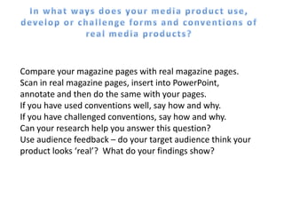Compare your magazine pages with real magazine pages.
Scan in real magazine pages, insert into PowerPoint,
annotate and then do the same with your pages.
If you have used conventions well, say how and why.
If you have challenged conventions, say how and why.
Can your research help you answer this question?
Use audience feedback – do your target audience think your
product looks ‘real’? What do your findings show?
 
