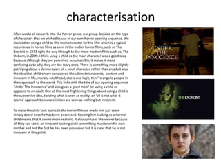 characterisation
After weeks of research into the horror genre, our group decided on the type
of characters that we wished to use in our own horror opening sequence. We
decided on using a child as the main character for the film which is a typical
occurrence in horror films as seen in the earlier horror films, such as The
Exorcist in 1973 right the way through to the more modern films such as, The
Unborn, in 2009. I think using a child as the main character was a good idea
because although they are perceived as vulnerable, it makes it more
confusing as to why they are the scary ones. There is something more slightly
petrifying about a demon scare of a small character rather than an adult also
the idea that children are considered the ultimate innocents; content and
innocent in life, morals, adulthood, stress and logic, they’re angelic people in
their approach to the world. This links with the title of our opening sequence
‘Under The Innocence’ and also gives a good motif for using a child as
apposed to an adult. One of the most frightening things about using a child is
the subversive idea, twisting what is seen as reality; an ‘all is not what it
seems’ approach because children are seen as nothing but innocent.
To make the child look iconic to the horror film we made him just seem
simply dazed once he has been possessed. Keeping him looking as a normal
child means that it seems more realistic. It also confuses the viewer because
all they can see is an innocent looking child committing murder on his own
mother and not the fact he has been possessed but it is clear that he is not
innocent at this point.
 