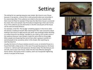 Setting
The setting for our opening sequence was simple. We chose to use a house
because in my opinion, a horror film is only successful when you remember it
for several days after. If the audience can relate to the story it would make
them more terrified, for example if they have the idea that a house is contained
by a devil, then some people may think about it happening in their own homes.
Its as if the audience can see themselves in the film and all parts of the house
can be used and easily filmed in.
For example, in the film ‘The Grudge’ something appears in the mirror when
the woman is looking at herself. After watching the film I was conscience about
looking In the mirror at night and this was what I was thinking of when deciding
on using a house for my setting. I decided to use a bath as the murder scene in
the sequence because I was trying to create the same effect as the grudge.
When people are showering they cannot hear what is going on outside so I
wanted people to be conscience when in the shower after watching my
opening sequence.
Usually, the horror of a house revolves around a curse; an ancestral house or a
house that holds a deep secret, in the case of my opening sequence, the house
is home to a demon spirit who possesses the boy’s body. The idea that you are
not safe, even in your own house, makes this the most effective setting for
horror stories. The human mind is creative, and it can incorporate frightening
stories in any part of the house.
 