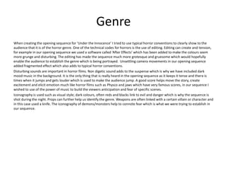 Genre
When creating the opening sequence for ‘Under the Innocence’ I tried to use typical horror conventions to clearly show to the
audience that it is of the horror genre. One of the technical codes for horrors is the use of editing. Editing can create and tension,
for example in our opening sequence we used a software called ‘After Effects’ which has been added to make the colours seem
more grunge and disturbing. The editing has made the sequence much more grotesque and gruesome which would hopefully
enable the audience to establish the genre which is being portrayed. Unsettling camera movements in our opening sequence
added fragmented effect which also adds to typical horror conventions.
Disturbing sounds are important in horror films. Non digetic sound adds to the suspense which is why we have included dark
mood music in the background. It is the only thing that is really heard in the opening sequence as it keeps it tense and there is
times when it jumps and gets louder which is used to make the audience jump. A good score helps move the story, create
excitement and elicit emotion much like horror films such as Physco and jaws which have very famous scores, in our sequence I
wished to use of the power of music to build the viewers anticipation and fear of specific scenes.
Iconography is used such as visual style; dark colours, often reds and blacks link to evil and danger which is why the sequence is
shot during the night. Props can further help us identify the genre. Weapons are often linked with a certain villain or character and
in this case used a knife. The iconography of demons/monsters help to connote fear which is what we were trying to establish in
our sequence.
 
