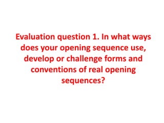 Evaluation question 1. In what ways
does your opening sequence use,
develop or challenge forms and
conventions of real opening
sequences?
 