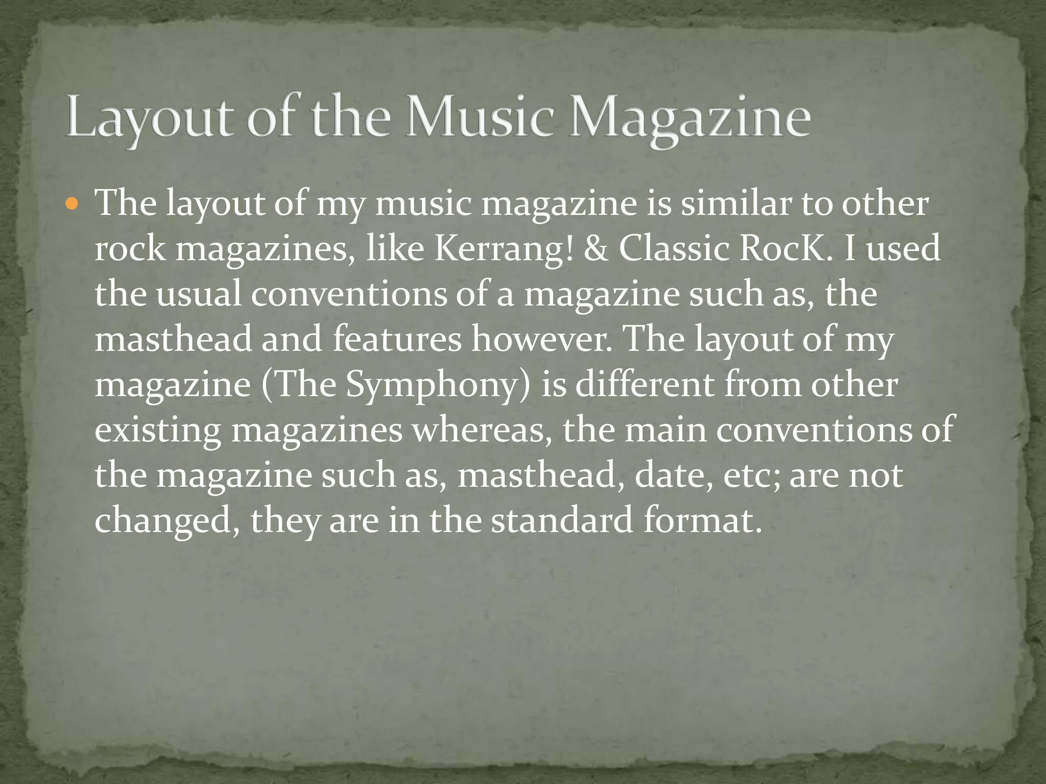  The layout of my music magazine is similar to other
rock magazines, like Kerrang! & Classic RocK. I used
the usual conventions of a magazine such as, the
masthead and features however. The layout of my
magazine (The Symphony) is different from other
existing magazines whereas, the main conventions of
the magazine such as, masthead, date, etc; are not
changed, they are in the standard format.