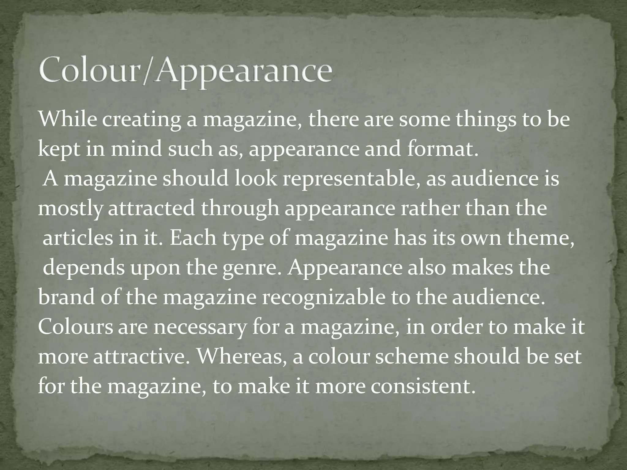 While creating a magazine, there are some things to be
kept in mind such as, appearance and format.
A magazine should look representable, as audience is
mostly attracted through appearance rather than the
articles in it. Each type of magazine has its own theme,
depends upon the genre. Appearance also makes the
brand of the magazine recognizable to the audience.
Colours are necessary for a magazine, in order to make it
more attractive. Whereas, a colour scheme should be set
for the magazine, to make it more consistent.