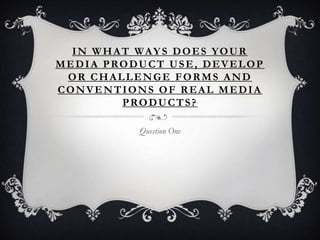 IN WHAT WAYS DOES YOUR
MEDIA PRODUCT USE, DEVELOP
OR CHALLENGE FORMS AND
CONVENTIONS OF REAL MEDIA
PRODUCTS?
Question One
 