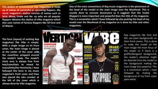 The skyline of conventional Rap magazines is made
up of names of successful or upcoming Rappers. My
music magazine’s skyline consists of names such as
Nicki Minaj, Drake and Ne- yo who are all popular
Rappers likewise the skyline of Vibe magazine which
also uses names of famous Rappers like 50 Cent and
Lil Wayne.
One of the main conventions of Rap music magazines is the placement of
the head of the model in the main image over the Masthead. This is
usually done to connote dominance as it suggests that the model
(Rapper) is more important and powerful than the title of the magazine.
This is a convention which I have followed by also putting the head of my
model over the Masthead of my magazine as is done by Vibe and other
magazines.
The form (layout) of existing Rap
magazines like Vibe is simple.
With a single image on its front
cover, the main image is placed
at the center of the cover with
the coverlines wrapped around
the model’s body. The model’s
chest area is always free from
text/coverlines to reveal his
masculinity/her femininity. I have
followed this form in my music
magazine’s front cover and have
also placed the isbn number at
the left of the cover which is
always done by Vibe magazine.
Rap magazines like Vine and
XXL use plain backgrounds on
their front covers. This is done
to make the model on the
main image the main focus of
the reader as if there is a
graffiti/designed background,
the reader’s attention might
be diverted from the model to
the background making the
main image less powerful. This
is a convention which I have
followed by making the
background of my front cover
plain white.
 