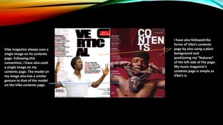 Vibe magazine always uses a
single image on its contents
page. Following this
convention, I have also used
a single image on my
contents page. The model on
my image also has a similar
gesture to that of the model
on the Vibe contents page.
I have also followed the
forms of Vibe’s contents
page by also using a plain
background and
positioning my “features”
of the left side of the page.
My music magazine’s
contents page is simple as
Vibe’s is.
 