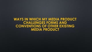 WAYS IN WHICH MY MEDIA PRODUCT
CHALLENGES FORMS AND
CONVENTIONS OF OTHER EXISTING
MEDIA PRODUCT
 