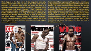 Most Rappers on the front cover of Rap magazines wear gold,
diamond and/or silver bling as seen on the front cover of XXL
magazine. This connotes their wealth and power and bling is a
stereotypical jewellery for Rappers as it is seen as a masculine way of
showing wealth and power. However, I have challenged this
convention by making the model (Rapper) on my front cover wear a
beaded necklace instead of a bling. I did this to challenge the
stereotype that Rappers like wearing bling to show off their wealth
and power. Wearing a beaded necklace is a feminine stereotype,
therefore my Rapper wearing a beaded necklace suggests that he has
a feminine/soft side to him unlike the power dominant image Rappers
are usually portrayed as.
A conventional facial expression of Rappers in the main images
of Rap magazines is tensed and aggressive with a direct mode of
address. This is done to connote power, dominance and courage
as these are the stereotypical characteristics of a Rapper’s
personality. The Rapper in the main image of my front cover
challenges these conventions as his facial expression is smiley/
happy which is inviting and he is wearing glasses which
obstructs the direct mode of address. I did this to lessen the
tension between the reader and the image as with glasses on,
he looks friendlier unlike the model on the front cover of Vibe.
This affirms my theme that Rappers are bold but have a
friendlier side to them.
 