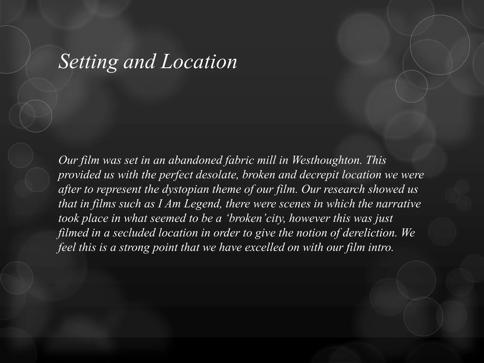 Setting and Location
Our film was set in an abandoned fabric mill in Westhoughton. This
provided us with the perfect desolate, broken and decrepit location we were
after to represent the dystopian theme of our film. Our research showed us
that in films such as I Am Legend, there were scenes in which the narrative
took place in what seemed to be a „broken‟city, however this was just
filmed in a secluded location in order to give the notion of dereliction. We
feel this is a strong point that we have excelled on with our film intro.
 
