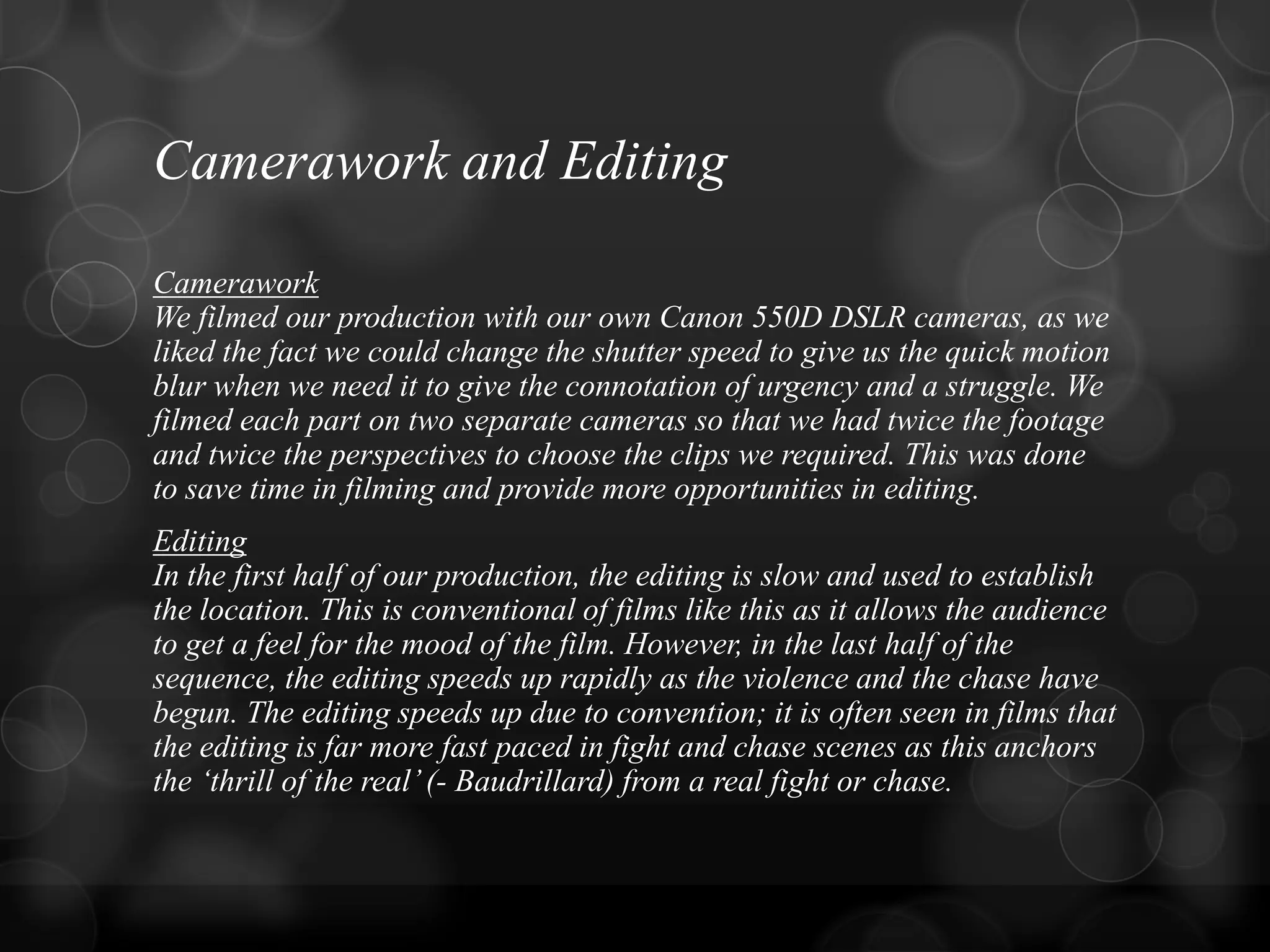 Camerawork and Editing
Camerawork
We filmed our production with our own Canon 550D DSLR cameras, as we
liked the fact we could change the shutter speed to give us the quick motion
blur when we need it to give the connotation of urgency and a struggle. We
filmed each part on two separate cameras so that we had twice the footage
and twice the perspectives to choose the clips we required. This was done
to save time in filming and provide more opportunities in editing.
Editing
In the first half of our production, the editing is slow and used to establish
the location. This is conventional of films like this as it allows the audience
to get a feel for the mood of the film. However, in the last half of the
sequence, the editing speeds up rapidly as the violence and the chase have
begun. The editing speeds up due to convention; it is often seen in films that
the editing is far more fast paced in fight and chase scenes as this anchors
the „thrill of the real‟(- Baudrillard) from a real fight or chase.
 