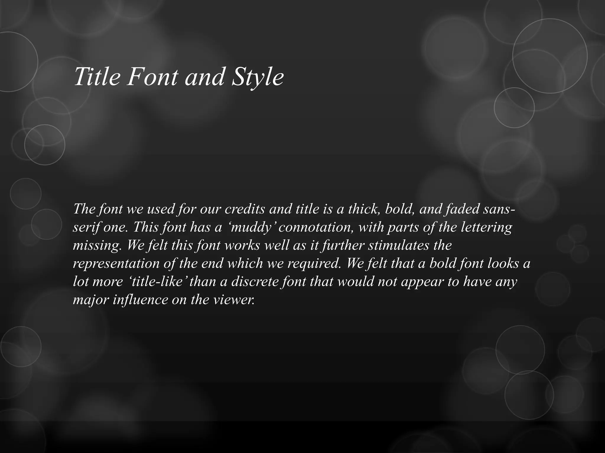 Title Font and Style
The font we used for our credits and title is a thick, bold, and faded sans-
serif one. This font has a „muddy‟connotation, with parts of the lettering
missing. We felt this font works well as it further stimulates the
representation of the end which we required. We felt that a bold font looks a
lot more „title-like‟than a discrete font that would not appear to have any
major influence on the viewer.
 