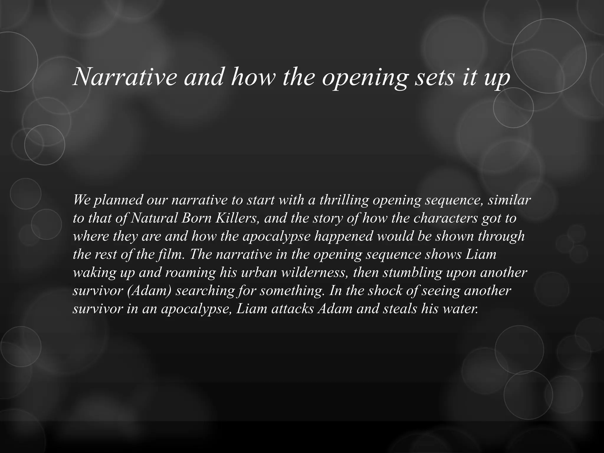 Narrative and how the opening sets it up
We planned our narrative to start with a thrilling opening sequence, similar
to that of Natural Born Killers, and the story of how the characters got to
where they are and how the apocalypse happened would be shown through
the rest of the film. The narrative in the opening sequence shows Liam
waking up and roaming his urban wilderness, then stumbling upon another
survivor (Adam) searching for something. In the shock of seeing another
survivor in an apocalypse, Liam attacks Adam and steals his water.
 