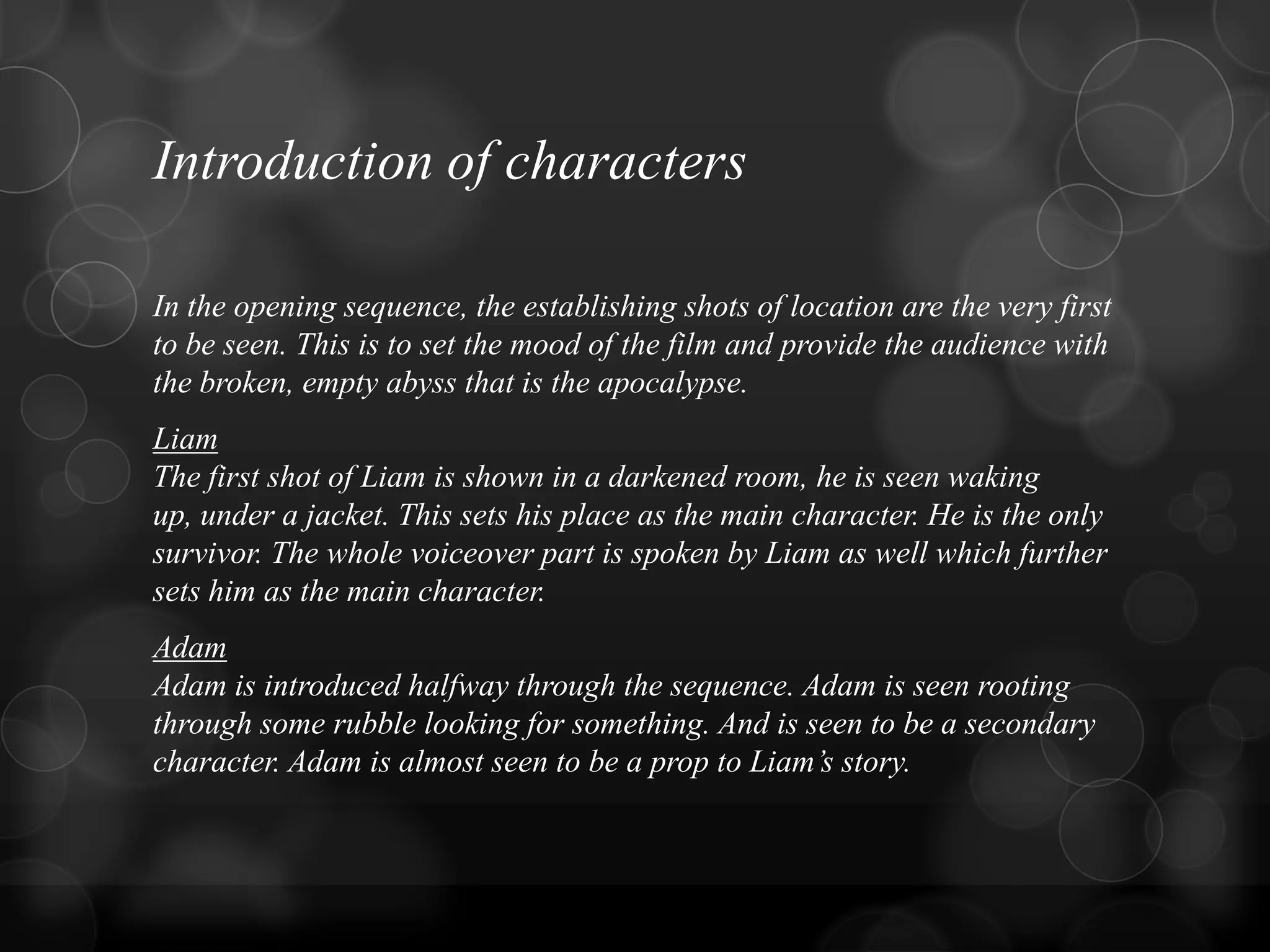 Introduction of characters
In the opening sequence, the establishing shots of location are the very first
to be seen. This is to set the mood of the film and provide the audience with
the broken, empty abyss that is the apocalypse.
Liam
The first shot of Liam is shown in a darkened room, he is seen waking
up, under a jacket. This sets his place as the main character. He is the only
survivor. The whole voiceover part is spoken by Liam as well which further
sets him as the main character.
Adam
Adam is introduced halfway through the sequence. Adam is seen rooting
through some rubble looking for something. And is seen to be a secondary
character. Adam is almost seen to be a prop to Liam‟s story.
 
