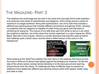THE MAGAZINE- PART 3
The sidelines and anchorage text are both in the same font and style which adds repetition
and produces more ideas of sophistication and elegance, which brings across a sense of
maturity to my target audience. Along with sophistication, one of my side lines includes a
different eye catching layout that includes different conventions and genres of film, showing
my audience that my magazine is capable of under lining any genre and that there is
something for everyone. The colours of my side lines vary from white to red so it can catch
the audience’s attention, but at the same time remain organised in a colour sequence: White,
Black, Red with a hint of green. Which is a similar technique that total film used as half of
their sidelines were a block colour and the other a faded version of the colour in the
background:
When looking at the Total Films addition the main items in the sidelines that stand out are
the ones in white as it's almost high lighted against the background, however I do like the
idea of the others (actors names) almost blending in to the back ground and seeming
almost thinner than the others. To challenge this idea of different ways to present my
sidelines I have added two different eye-catching colours which both appear visible, easy
and clear to read.
 