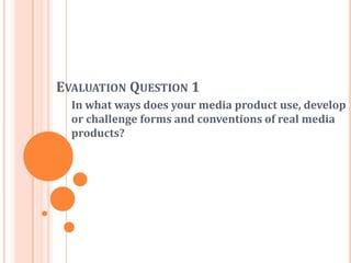 EVALUATION QUESTION 1
In what ways does your media product use, develop
or challenge forms and conventions of real media
products?
 
