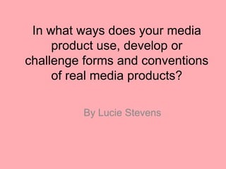 In what ways does your media
product use, develop or
challenge forms and conventions
of real media products?
By Lucie Stevens
 