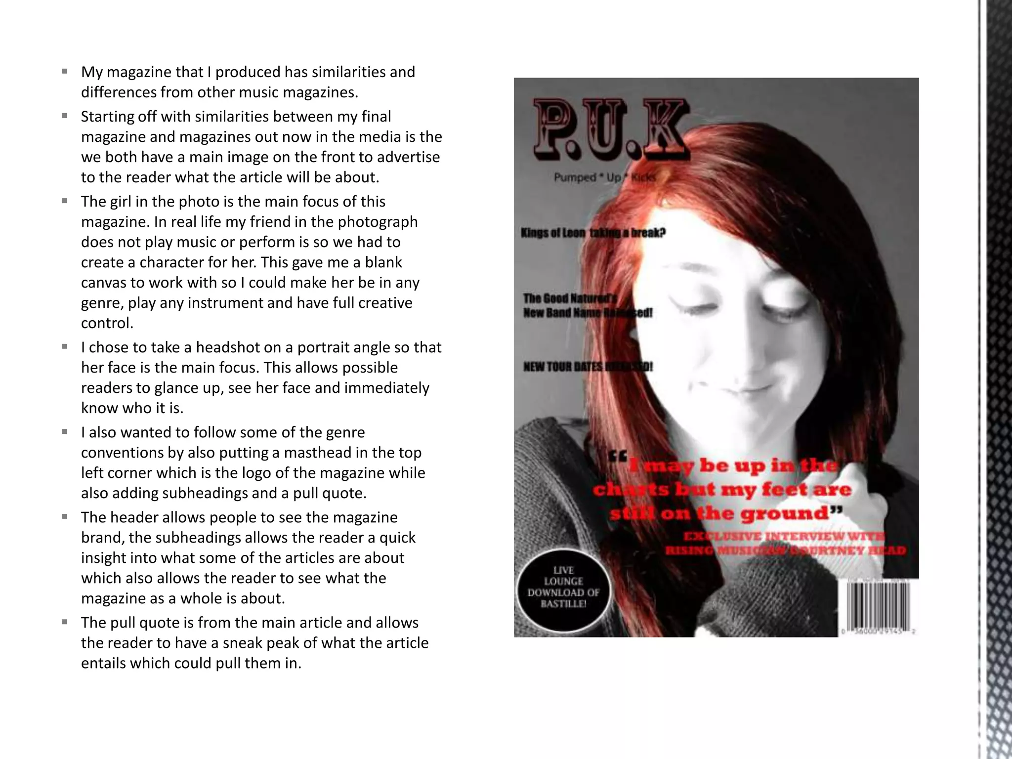  My magazine that I produced has similarities and
differences from other music magazines.
 Starting off with similarities between my final
magazine and magazines out now in the media is the
we both have a main image on the front to advertise
to the reader what the article will be about.
 The girl in the photo is the main focus of this
magazine. In real life my friend in the photograph
does not play music or perform is so we had to
create a character for her. This gave me a blank
canvas to work with so I could make her be in any
genre, play any instrument and have full creative
control.
 I chose to take a headshot on a portrait angle so that
her face is the main focus. This allows possible
readers to glance up, see her face and immediately
know who it is.
 I also wanted to follow some of the genre
conventions by also putting a masthead in the top
left corner which is the logo of the magazine while
also adding subheadings and a pull quote.
 The header allows people to see the magazine
brand, the subheadings allows the reader a quick
insight into what some of the articles are about
which also allows the reader to see what the
magazine as a whole is about.
 The pull quote is from the main article and allows
the reader to have a sneak peak of what the article
entails which could pull them in.
 
