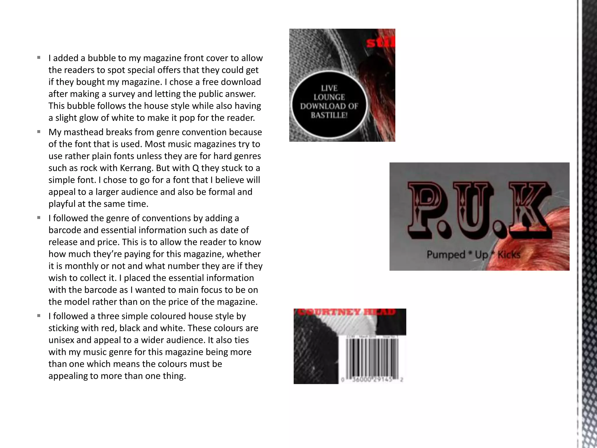  I added a bubble to my magazine front cover to allow
the readers to spot special offers that they could get
if they bought my magazine. I chose a free download
after making a survey and letting the public answer.
This bubble follows the house style while also having
a slight glow of white to make it pop for the reader.
 My masthead breaks from genre convention because
of the font that is used. Most music magazines try to
use rather plain fonts unless they are for hard genres
such as rock with Kerrang. But with Q they stuck to a
simple font. I chose to go for a font that I believe will
appeal to a larger audience and also be formal and
playful at the same time.
 I followed the genre of conventions by adding a
barcode and essential information such as date of
release and price. This is to allow the reader to know
how much they’re paying for this magazine, whether
it is monthly or not and what number they are if they
wish to collect it. I placed the essential information
with the barcode as I wanted to main focus to be on
the model rather than on the price of the magazine.
 I followed a three simple coloured house style by
sticking with red, black and white. These colours are
unisex and appeal to a wider audience. It also ties
with my music genre for this magazine being more
than one which means the colours must be
appealing to more than one thing.
 