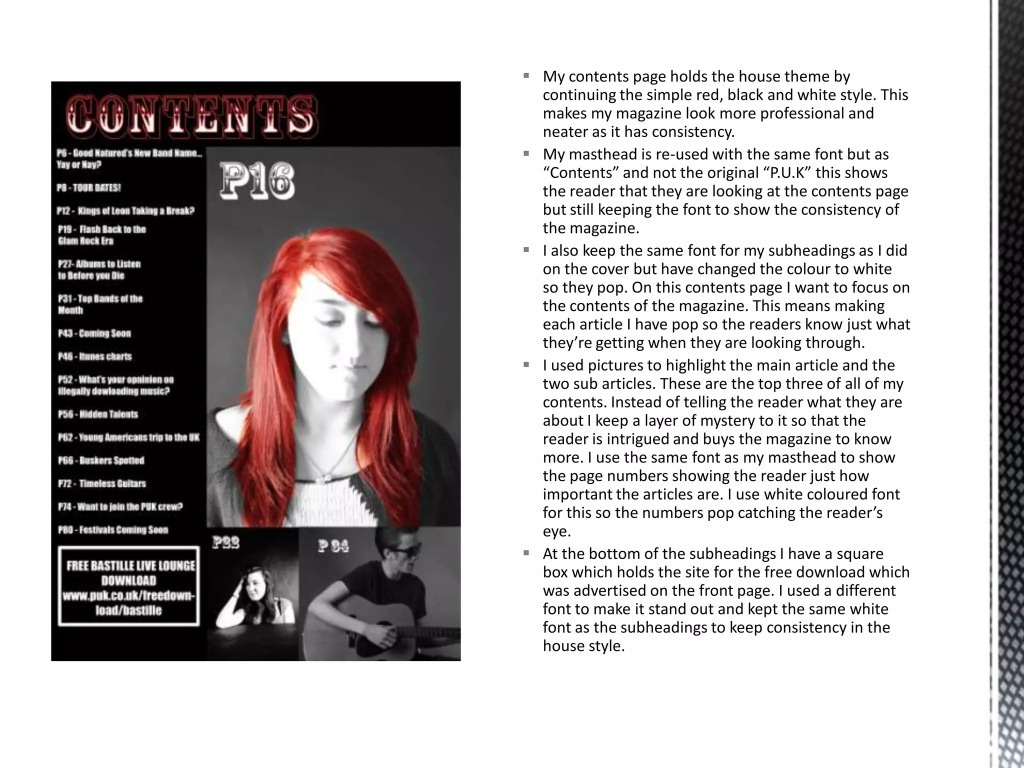  My contents page holds the house theme by
continuing the simple red, black and white style. This
makes my magazine look more professional and
neater as it has consistency.
 My masthead is re-used with the same font but as
“Contents” and not the original “P.U.K” this shows
the reader that they are looking at the contents page
but still keeping the font to show the consistency of
the magazine.
 I also keep the same font for my subheadings as I did
on the cover but have changed the colour to white
so they pop. On this contents page I want to focus on
the contents of the magazine. This means making
each article I have pop so the readers know just what
they’re getting when they are looking through.
 I used pictures to highlight the main article and the
two sub articles. These are the top three of all of my
contents. Instead of telling the reader what they are
about I keep a layer of mystery to it so that the
reader is intrigued and buys the magazine to know
more. I use the same font as my masthead to show
the page numbers showing the reader just how
important the articles are. I use white coloured font
for this so the numbers pop catching the reader’s
eye.
 At the bottom of the subheadings I have a square
box which holds the site for the free download which
was advertised on the front page. I used a different
font to make it stand out and kept the same white
font as the subheadings to keep consistency in the
house style.
 