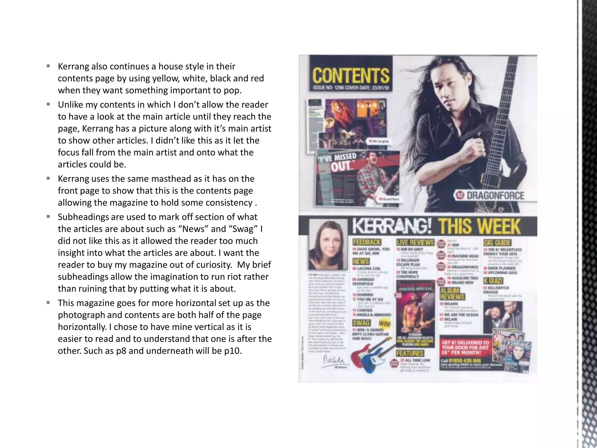  Kerrang also continues a house style in their
contents page by using yellow, white, black and red
when they want something important to pop.
 Unlike my contents in which I don’t allow the reader
to have a look at the main article until they reach the
page, Kerrang has a picture along with it’s main artist
to show other articles. I didn’t like this as it let the
focus fall from the main artist and onto what the
articles could be.
 Kerrang uses the same masthead as it has on the
front page to show that this is the contents page
allowing the magazine to hold some consistency .
 Subheadings are used to mark off section of what
the articles are about such as “News” and “Swag” I
did not like this as it allowed the reader too much
insight into what the articles are about. I want the
reader to buy my magazine out of curiosity. My brief
subheadings allow the imagination to run riot rather
than ruining that by putting what it is about.
 This magazine goes for more horizontal set up as the
photograph and contents are both half of the page
horizontally. I chose to have mine vertical as it is
easier to read and to understand that one is after the
other. Such as p8 and underneath will be p10.
 
