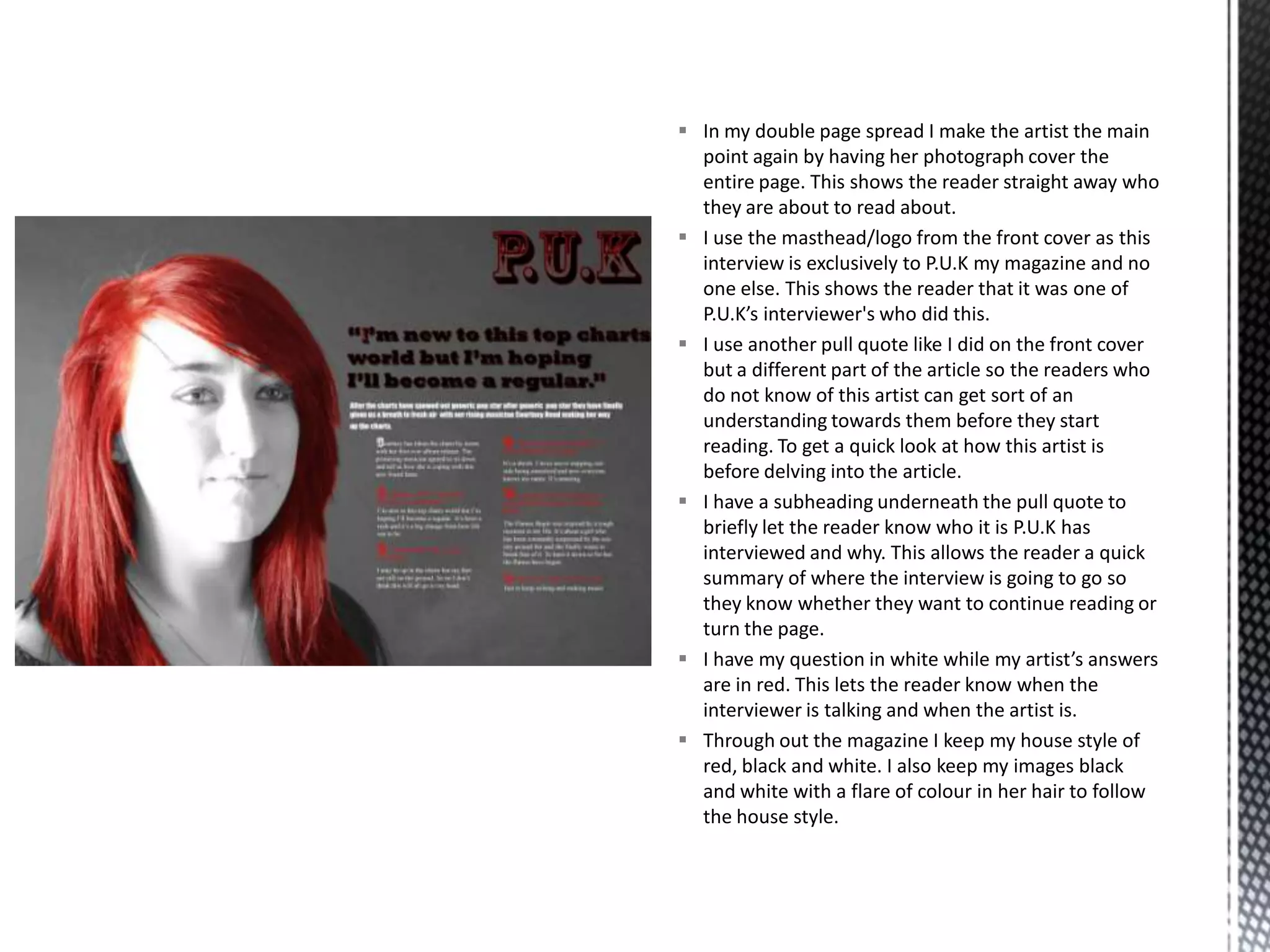  In my double page spread I make the artist the main
point again by having her photograph cover the
entire page. This shows the reader straight away who
they are about to read about.
 I use the masthead/logo from the front cover as this
interview is exclusively to P.U.K my magazine and no
one else. This shows the reader that it was one of
P.U.K’s interviewer's who did this.
 I use another pull quote like I did on the front cover
but a different part of the article so the readers who
do not know of this artist can get sort of an
understanding towards them before they start
reading. To get a quick look at how this artist is
before delving into the article.
 I have a subheading underneath the pull quote to
briefly let the reader know who it is P.U.K has
interviewed and why. This allows the reader a quick
summary of where the interview is going to go so
they know whether they want to continue reading or
turn the page.
 I have my question in white while my artist’s answers
are in red. This lets the reader know when the
interviewer is talking and when the artist is.
 Through out the magazine I keep my house style of
red, black and white. I also keep my images black
and white with a flare of colour in her hair to follow
the house style.
 
