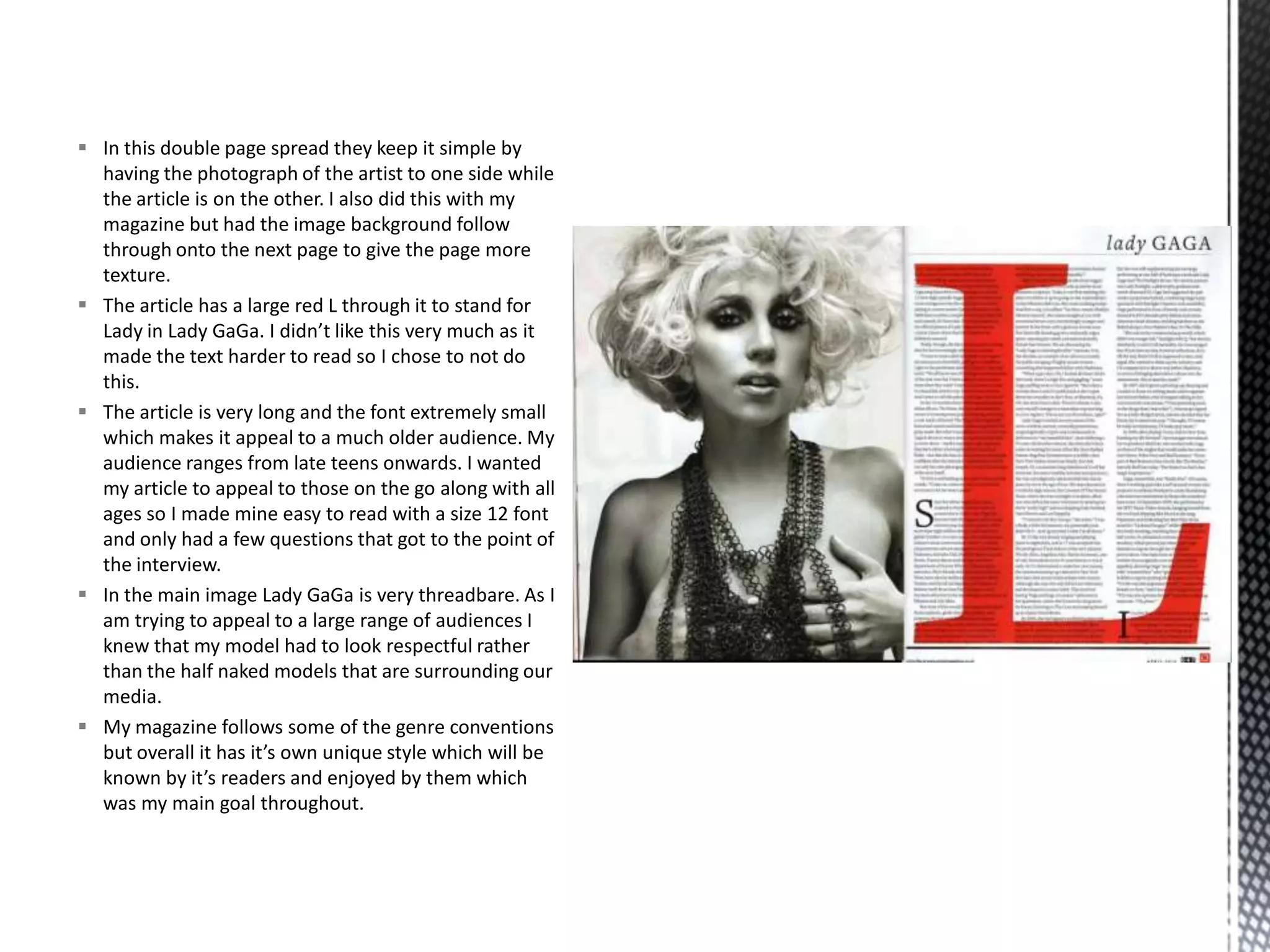  In this double page spread they keep it simple by
having the photograph of the artist to one side while
the article is on the other. I also did this with my
magazine but had the image background follow
through onto the next page to give the page more
texture.
 The article has a large red L through it to stand for
Lady in Lady GaGa. I didn’t like this very much as it
made the text harder to read so I chose to not do
this.
 The article is very long and the font extremely small
which makes it appeal to a much older audience. My
audience ranges from late teens onwards. I wanted
my article to appeal to those on the go along with all
ages so I made mine easy to read with a size 12 font
and only had a few questions that got to the point of
the interview.
 In the main image Lady GaGa is very threadbare. As I
am trying to appeal to a large range of audiences I
knew that my model had to look respectful rather
than the half naked models that are surrounding our
media.
 My magazine follows some of the genre conventions
but overall it has it’s own unique style which will be
known by it’s readers and enjoyed by them which
was my main goal throughout.
 