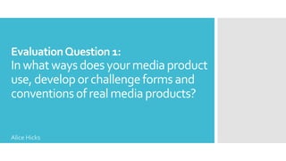 EvaluationQuestion 1:
In whatwaysdoesyourmediaproduct
use,developorchallengeformsand
conventionsof realmediaproducts?
Alice Hicks
 