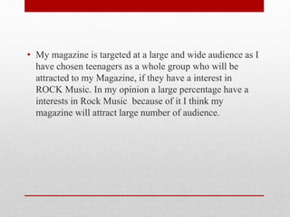• My magazine is targeted at a large and wide audience as I
have chosen teenagers as a whole group who will be
attracted to my Magazine, if they have a interest in
ROCK Music. In my opinion a large percentage have a
interests in Rock Music because of it I think my
magazine will attract large number of audience.
 